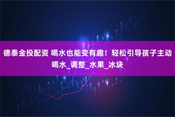 德泰金投配资 喝水也能变有趣！轻松引导孩子主动喝水_调整_水果_冰块
