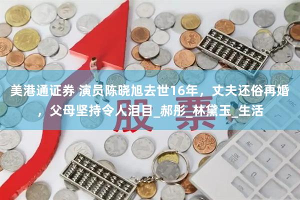 美港通证券 演员陈晓旭去世16年，丈夫还俗再婚，父母坚持令人泪目_郝彤_林黛玉_生活