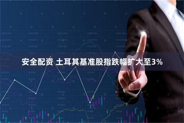 安全配资 土耳其基准股指跌幅扩大至3%